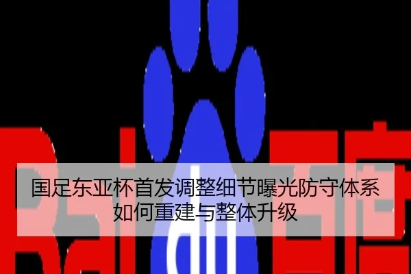 国足东亚杯首发调整细节曝光防守体系如何重建与整体升级