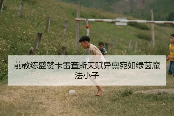 前教练盛赞卡雷查斯天赋异禀宛如绿茵魔法小子（MGSPORT）