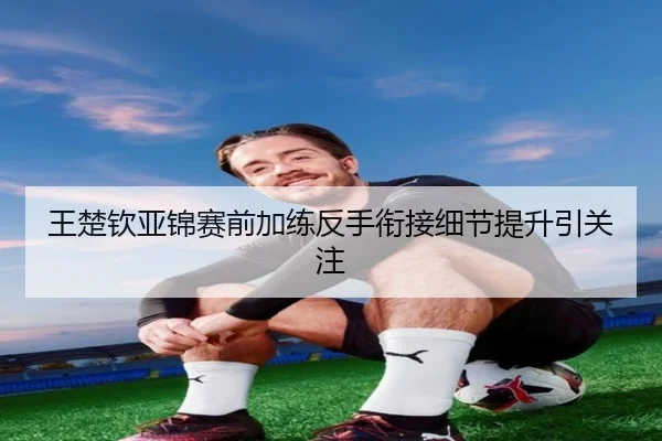 王楚钦亚锦赛前加练反手衔接细节提升引关注（MGSPORT）